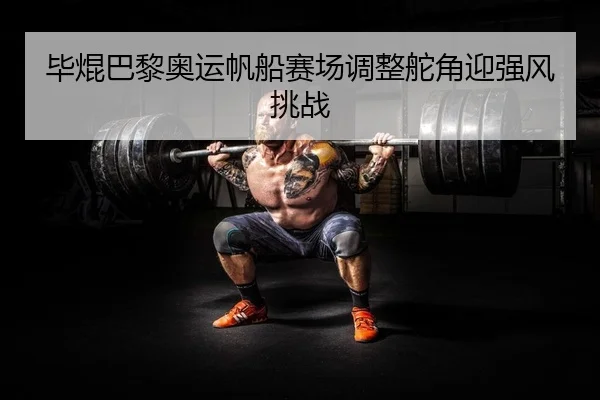 毕焜巴黎奥运帆船赛场调整舵角迎强风挑战